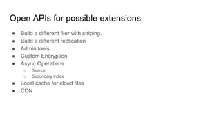 Open APIs for possible extensions
● Build a different filer with striping.
● Build a different replication
● Admin tools
● Custom Encryption
● Async Operations
○ Search
○ Secondary index
● Local cache for cloud files
● CDN
 