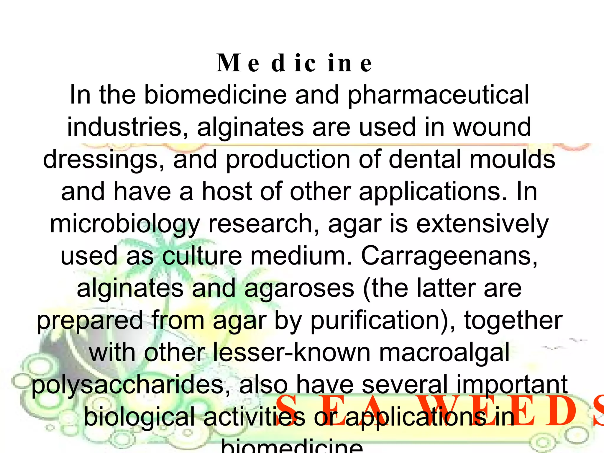 SEA WEEDS Medicine In the biomedicine and pharmaceutical industries, alginates are used in wound dressings, and production of dental moulds and have a host of other applications. In microbiology research, agar is extensively used as culture medium. Carrageenans, alginates and agaroses (the latter are prepared from agar by purification), together with other lesser-known macroalgal polysaccharides, also have several important biological activities or applications in biomedicine.  