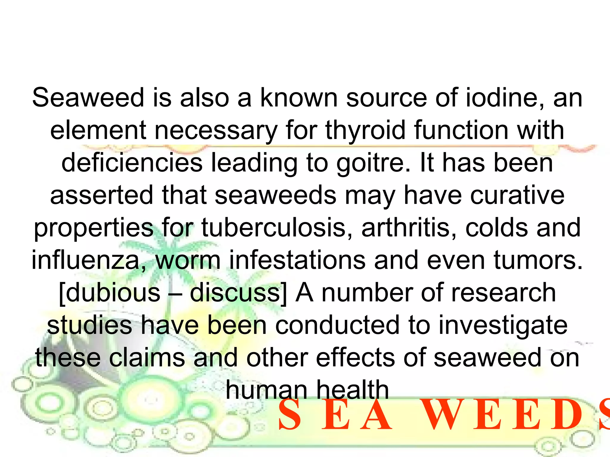SEA WEEDS Seaweed is also a known source of iodine, an element necessary for thyroid function with deficiencies leading to goitre. It has been asserted that seaweeds may have curative properties for tuberculosis, arthritis, colds and influenza, worm infestations and even tumors. [dubious – discuss] A number of research studies have been conducted to investigate these claims and other effects of seaweed on human health 