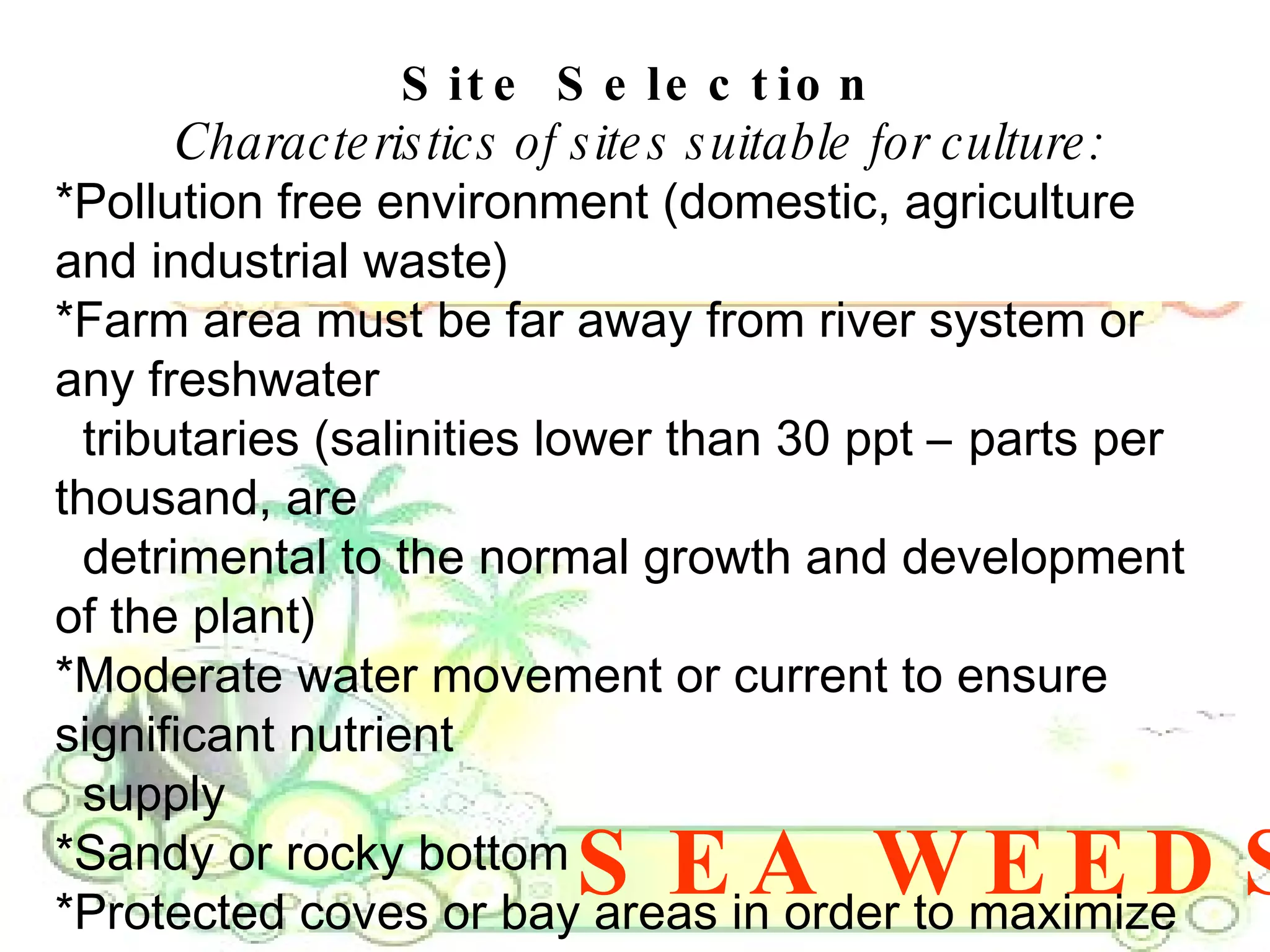 SEA WEEDS Site Selection Characteristics of sites suitable for culture: *Pollution free environment (domestic, agriculture and industrial waste)  *Farm area must be far away from river system or any freshwater  tributaries (salinities lower than 30 ppt – parts per thousand, are  detrimental to the normal growth and development of the plant)  *Moderate water movement or current to ensure significant nutrient  supply  *Sandy or rocky bottom  *Protected coves or bay areas in order to maximize production  *Site should not be exposed during low tide  