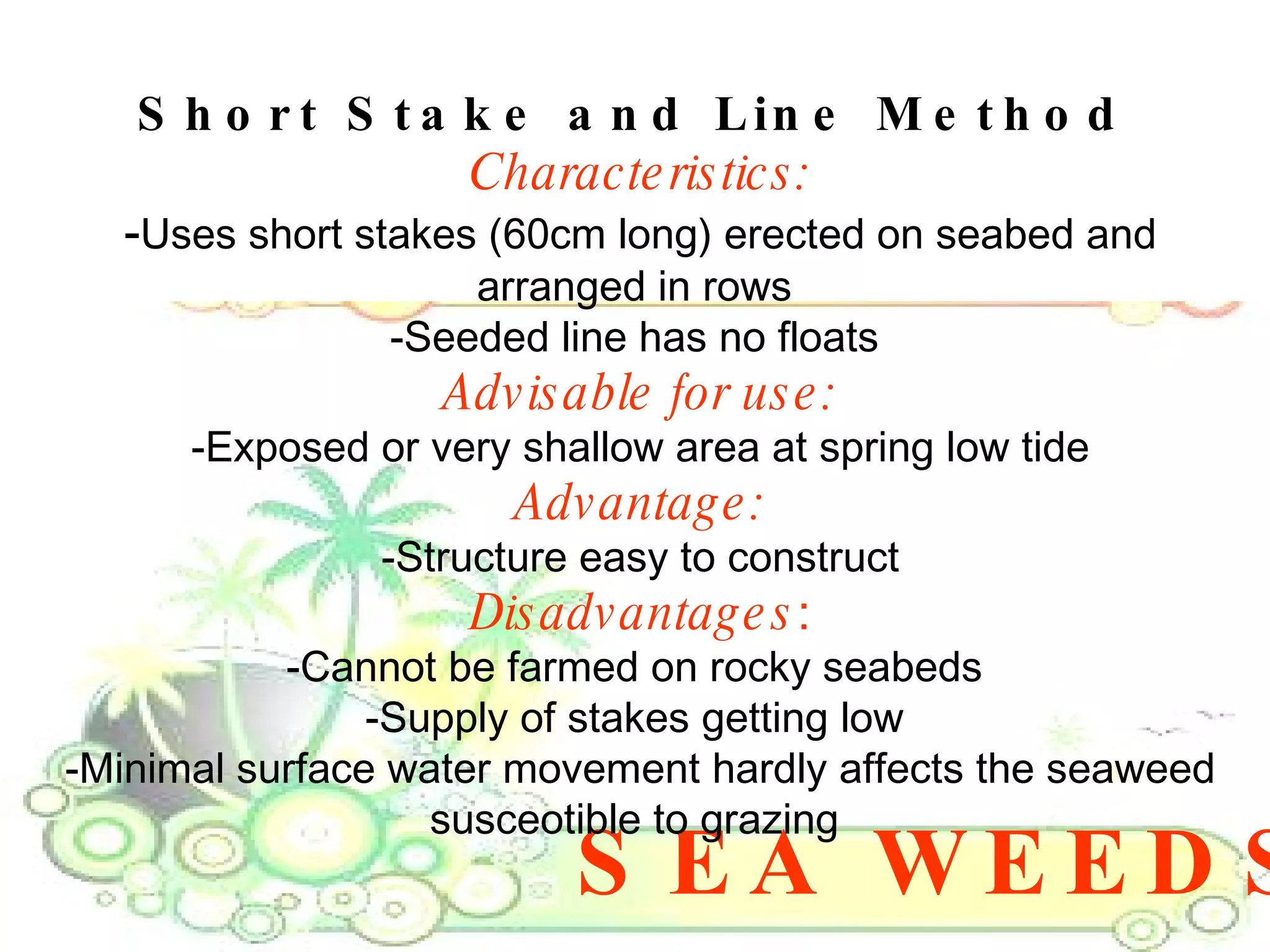 SEA WEEDS Short Stake and Line Method   Characteristics: - Uses short stakes (60cm long) erected on seabed and arranged in rows  -Seeded line has no floats  Advisable for use: -Exposed or very shallow area at spring low tide Advantage: -Structure easy to construct Disadvantages : -Cannot be farmed on rocky seabeds  -Supply of stakes getting low  -Minimal surface water movement hardly affects the seaweed susceotible to grazing  