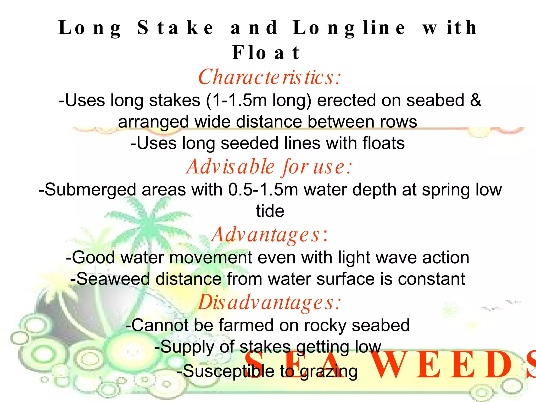 SEA WEEDS Long Stake and Longline with Float   Characteristics: -Uses long stakes (1-1.5m long) erected on seabed & arranged wide distance between rows  -Uses long seeded lines with floats  Advisable for use: -Submerged areas with 0.5-1.5m water depth at spring low tide Advantages : -Good water movement even with light wave action  -Seaweed distance from water surface is constant  Disadvantages: -Cannot be farmed on rocky seabed  -Supply of stakes getting low  -Susceptible to grazing   