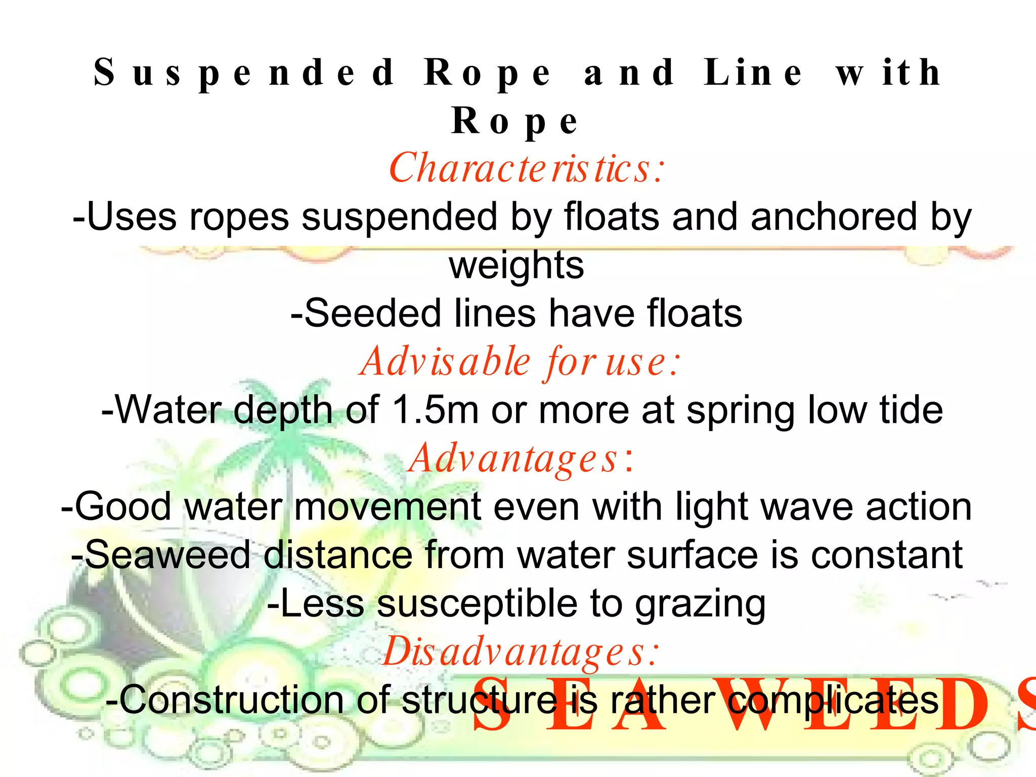 SEA WEEDS Suspended Rope and Line with Rope Characteristics: -Uses ropes suspended by floats and anchored by weights  -Seeded lines have floats  Advisable for use: -Water depth of 1.5m or more at spring low tide Advantages : -Good water movement even with light wave action  -Seaweed distance from water surface is constant  -Less susceptible to grazing  Disadvantages: -Construction of structure is rather complicates 