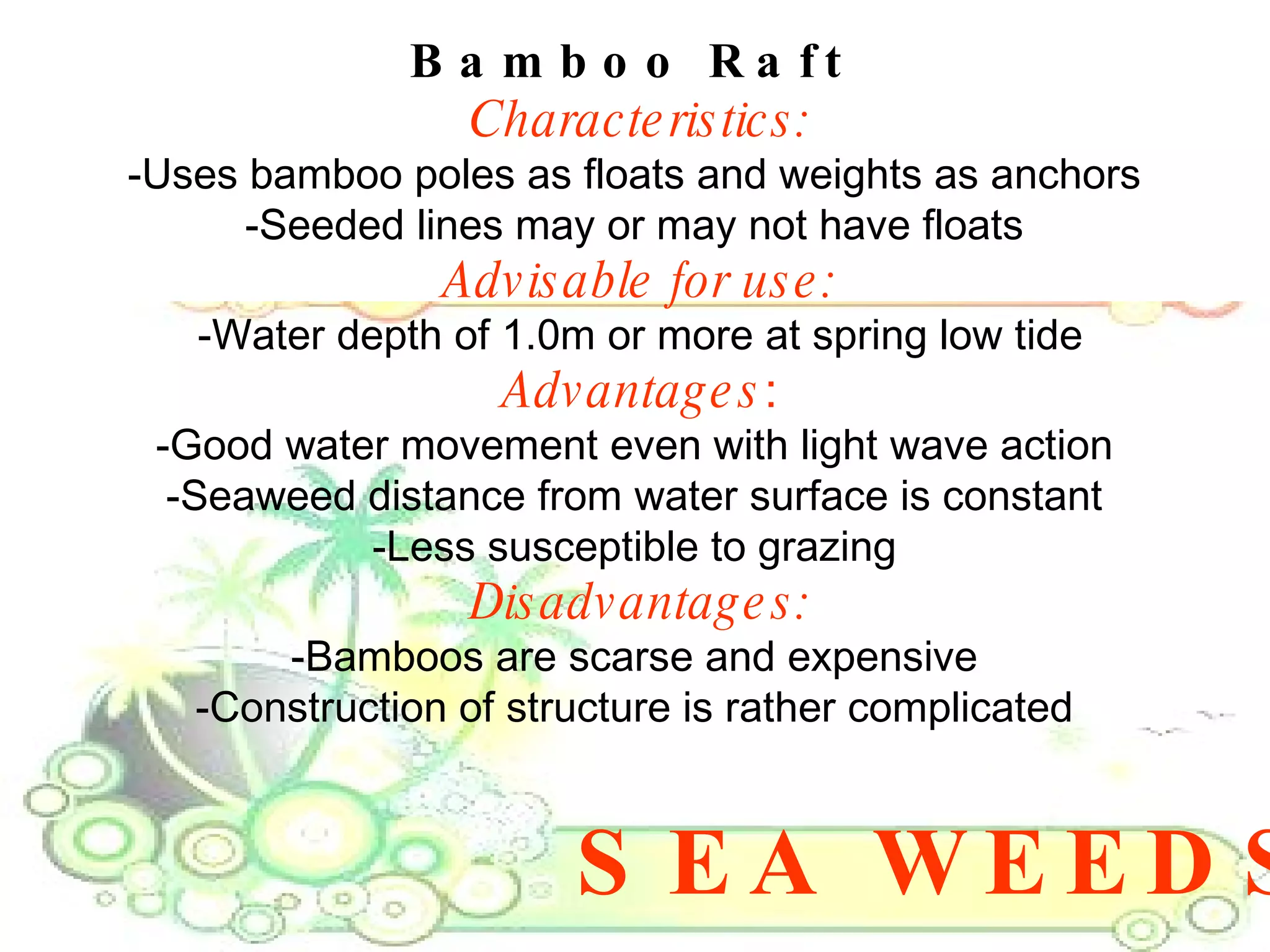 SEA WEEDS Bamboo Raft  Characteristics: -Uses bamboo poles as floats and weights as anchors  -Seeded lines may or may not have floats  Advisable for use: -Water depth of 1.0m or more at spring low tide Advantages : -Good water movement even with light wave action  -Seaweed distance from water surface is constant  -Less susceptible to grazing  Disadvantages: -Bamboos are scarse and expensive  -Construction of structure is rather complicated  