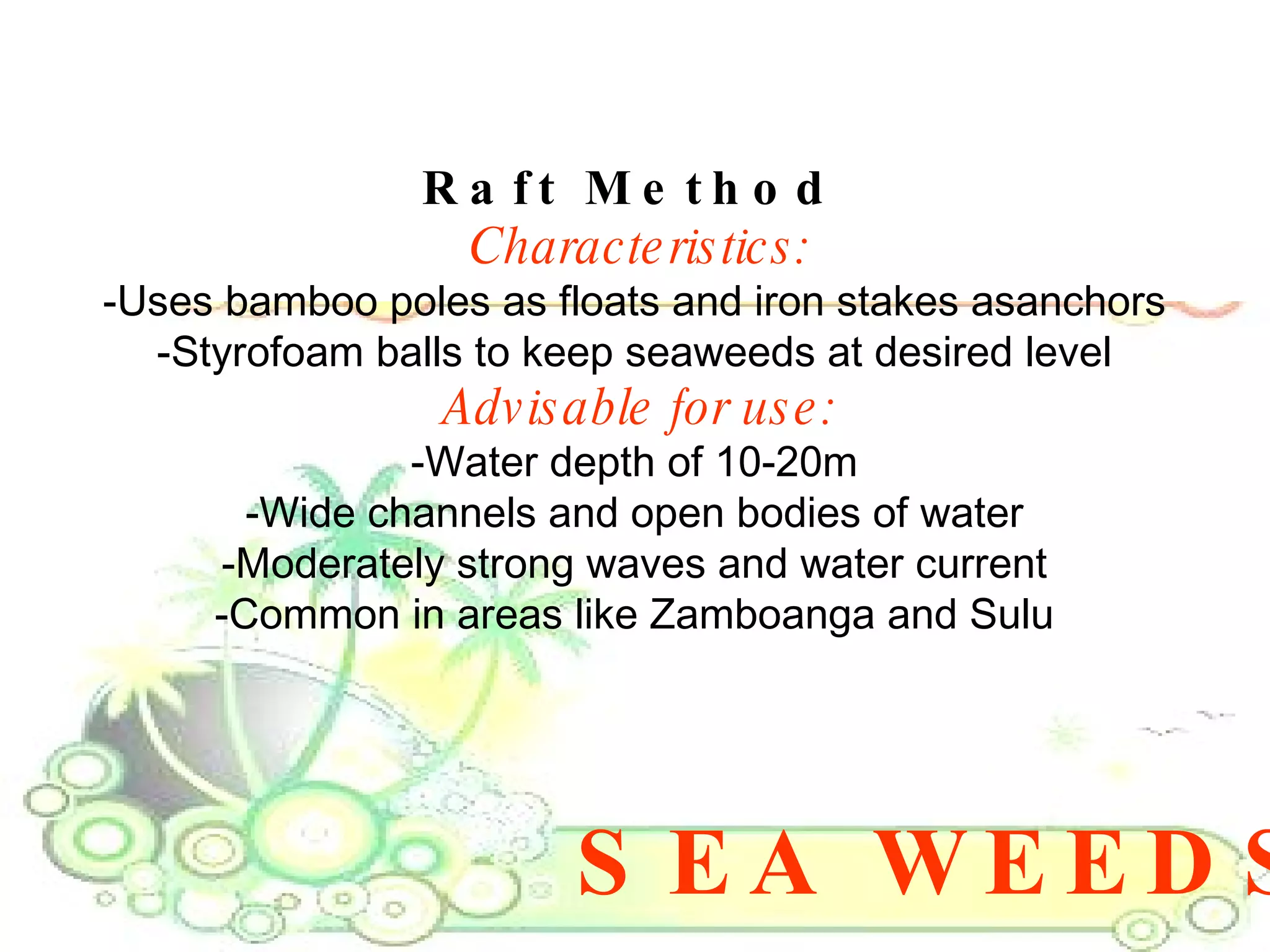 SEA WEEDS Raft Method  Characteristics: -Uses bamboo poles as floats and iron stakes asanchors  -Styrofoam balls to keep seaweeds at desired level  Advisable for use: -Water depth of 10-20m  -Wide channels and open bodies of water  -Moderately strong waves and water current  -Common in areas like Zamboanga and Sulu  