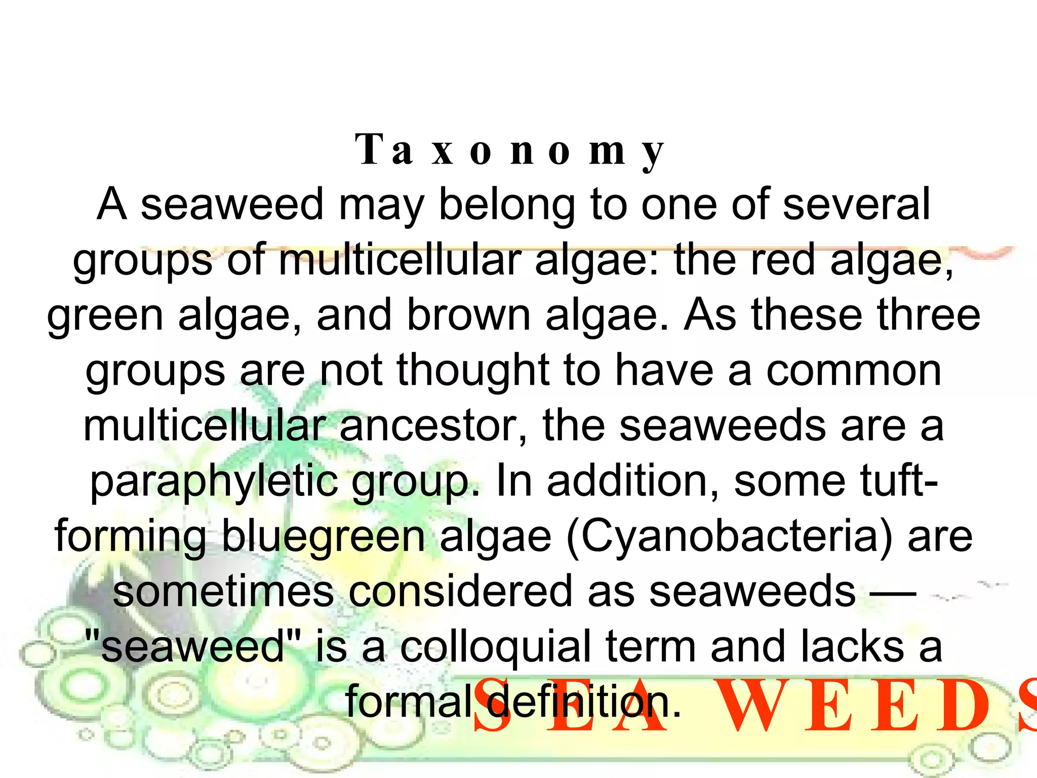 SEA WEEDS Taxonomy A seaweed may belong to one of several groups of multicellular algae: the red algae, green algae, and brown algae. As these three groups are not thought to have a common multicellular ancestor, the seaweeds are a paraphyletic group. In addition, some tuft-forming bluegreen algae (Cyanobacteria) are sometimes considered as seaweeds — "seaweed" is a colloquial term and lacks a formal definition. 