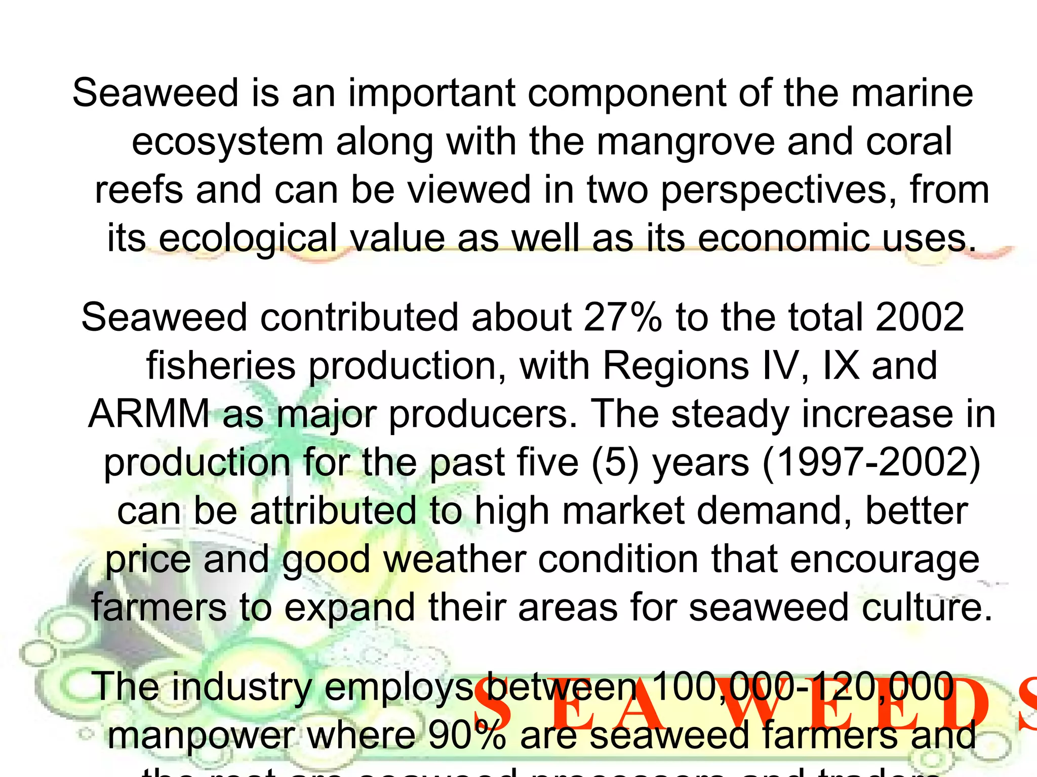 SEA WEEDS Seaweed is an important component of the marine ecosystem along with the mangrove and coral reefs and can be viewed in two perspectives, from its ecological value as well as its economic uses. Seaweed contributed about 27% to the total 2002 fisheries production, with Regions IV, IX and ARMM as major producers. The steady increase in production for the past five (5) years (1997-2002) can be attributed to high market demand, better price and good weather condition that encourage farmers to expand their areas for seaweed culture. The industry employs between 100,000-120,000 manpower where 90% are seaweed farmers and the rest are seaweed processors and traders 