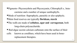 14
Pigments- Phycoerythrin and Phycocyanin, Chlorophyll a , beta-
carotene and a number of unique xanthophylls.
Mode of nutrition -Saprophytic, parasitic or also epiphytic.
Main food reserves are typically floridean, starch
The walls are made of cellulose, agar and carrageenan, both
long-chain polysaccharide.
 Red algae secrete calcium carbonate onto the surface of their
cells known as corallines, which have been used in bone-
replacement therapies.
 