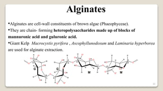 22
•Alginates are cell-wall constituents of brown algae (Phaeophyceae).
•They are chain- forming heteropolysaccharides made up of blocks of
mannuronic acid and guluronic acid.
•Giant Kelp Macrocystis pyrifera , Ascophyllunodosum and Laminaria hyperborea
are used for alginate extraction.
Alginates
 