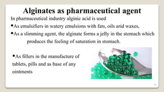 24
In pharmaceutical industry alginic acid is used
As emulsifiers in watery emulsions with fats, oils arid waxes,
As a slimming agent, the alginate forms a jelly in the stomach which
produces the feeling of saturation in stomach.
Alginates as pharmaceutical agent
As fillers in the manufacture of
tablets, pills and as base of any
ointments
 