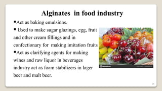 26
Alginates in food industry
Act as baking emulsions.
 Used to make sugar glazings, egg, fruit
and other cream fillings and in
confectionary for making imitation fruits
Act as clarifying agents for making
wines and raw liquor in beverages
industry act as foam stabilizers in lager
beer and malt beer.
 