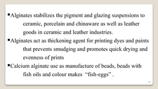 29
Alginates stabilizes the pigment and glazing suspensions to
ceramic, porcelain and chinaware as well as leather
goods in ceramic and leather industries.
Alginates act as thickening agent for printing dyes and paints
that prevents smudging and promotes quick drying and
evenness of prints
Calcium alginate use as manufacture of beads, beads with
fish oils and colour makes “fish-eggs” .
 