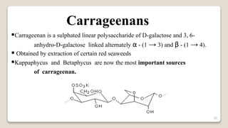30
Carrageenans
Carrageenan is a sulphated linear polysaccharide of D-galactose and 3, 6-
anhydro-D-galactose linked alternately α - (1 → 3) and β - (1 → 4).
 Obtained by extraction of certain red seaweeds
Kappaphycus and Betaphycus are now the most important sources
of carrageenan.
 