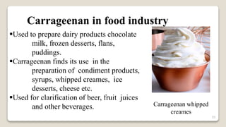 33
Carrageenan in food industry
Used to prepare dairy products chocolate
milk, frozen desserts, flans,
puddings.
Carrageenan finds its use in the
preparation of condiment products,
syrups, whipped creames, ice
desserts, cheese etc.
Used for clarification of beer, fruit juices
and other beverages. Carrageenan whipped
creames
 