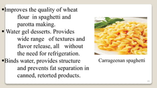 34
Improves the quality of wheat
flour in spaghetti and
parotta making.
 Water gel desserts. Provides
wide range of textures and
flavor release, all without
the need for refrigeration.
Binds water, provides structure
and prevents fat separation in
canned, retorted products.
Carrageenan spaghetti
 