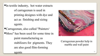 36
In textile industry, hot water extracts
of carrageenan is used in
printing designes with dye and
act as finishing and sizing
agents.
Carrageenan, also called "Painters‘
Moss" has been used for some time in
paint manufacturing as
stabilizers for pigments. They
are also good film-forming
agents
Carrageenan powder help in
marble and wall paint
 