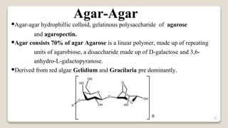 37
Agar-Agar
Agar-agar hydrophillic colloid, gelatinous polysaccharide of agarose
and agaropectin.
Agar consists 70% of agar Agarose is a linear polymer, made up of repeating
units of agarobiose, a disaccharide made up of D-galactose and 3,6-
anhydro-L-galactopyranose.
Derived from red algae Gelidium and Gracilaria pre dominantly.
 