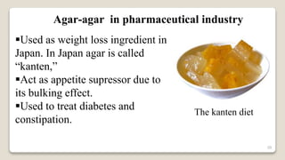 39
Agar-agar in pharmaceutical industry
Used as weight loss ingredient in
Japan. In Japan agar is called
“kanten,”
Act as appetite supressor due to
its bulking effect.
Used to treat diabetes and
constipation.
The kanten diet
 