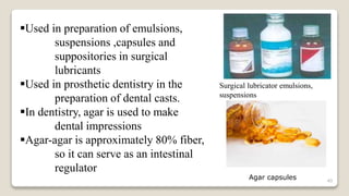 40
Used in preparation of emulsions,
suspensions ,capsules and
suppositories in surgical
lubricants
Used in prosthetic dentistry in the
preparation of dental casts.
In dentistry, agar is used to make
dental impressions
Agar-agar is approximately 80% fiber,
so it can serve as an intestinal
regulator
Surgical lubricator emulsions,
suspensions
Agar capsules
 