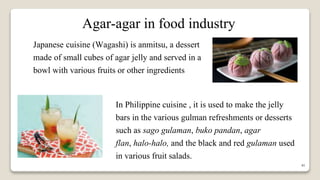 41
Agar-agar in food industry
Japanese cuisine (Wagashi) is anmitsu, a dessert
made of small cubes of agar jelly and served in a
bowl with various fruits or other ingredients
In Philippine cuisine , it is used to make the jelly
bars in the various gulman refreshments or desserts
such as sago gulaman, buko pandan, agar
flan, halo-halo, and the black and red gulaman used
in various fruit salads.
 