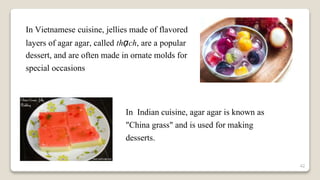 42
In Vietnamese cuisine, jellies made of flavored
layers of agar agar, called thạch, are a popular
dessert, and are often made in ornate molds for
special occasions
In Indian cuisine, agar agar is known as
"China grass" and is used for making
desserts.
 