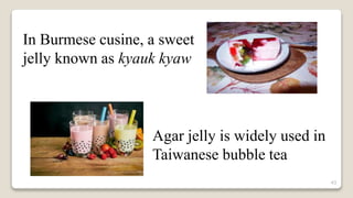 43
In Burmese cusine, a sweet
jelly known as kyauk kyaw
Agar jelly is widely used in
Taiwanese bubble tea
 
