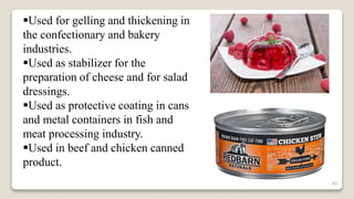 45
Used for gelling and thickening in
the confectionary and bakery
industries.
Used as stabilizer for the
preparation of cheese and for salad
dressings.
Used as protective coating in cans
and metal containers in fish and
meat processing industry.
Used in beef and chicken canned
product.
 
