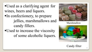 46
Used as a clarifying agent for
wines, beers and liquors.
In confectionery, to prepare
jellies, marshmallows and
candy fillers.
Used to increase the viscosity
of some alcoholic liquers.
Marshmallow
Candy filter
 