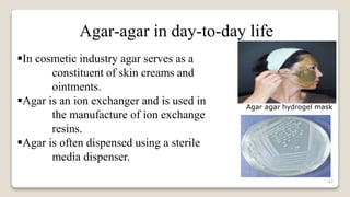 47
In cosmetic industry agar serves as a
constituent of skin creams and
ointments.
Agar is an ion exchanger and is used in
the manufacture of ion exchange
resins.
Agar is often dispensed using a sterile
media dispenser.
Agar-agar in day-to-day life
Agar agar hydrogel mask
 