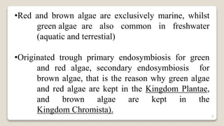 9
•Red and brown algae are exclusively marine, whilst
green algae are also common in freshwater
(aquatic and terrestial)
•Originated trough primary endosymbiosis for green
and red algae, secondary endosymbiosis for
brown algae, that is the reason why green algae
and red algae are kept in the Kingdom Plantae,
and brown algae are kept in the
Kingdom Chromista).
 