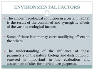 ENVIRONMENTAL FACTORS
 The ambient ecological condition in a certain habitat
is the result of the combined and synergistic effects
of the various ecological factors.
 Some of these factors may exert modifying effects on
the others.
 The understanding of the influence of these
parameters on the nature, biology and distribution of
seaweed is important in the evaluation and
assessment of sites for mariculture purposes.
 