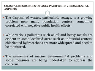 COASTAL RESOURCES OF ASIA-PACIFIC: ENVIRONMENTAL
ASPECTS
 The disposal of wastes, particularly sewage, is a growing
problem near many population centers, sometimes
correlated with negative public health effects.
 While various pollutants such as oil and heavy metals are
evident in some localized areas such as industrial centers,
chlorinated hydrocarbons are more widespread and need to
be monitored.
 The awareness of marine environmental problems and
some measures are being undertaken to address the
concerns.
 
