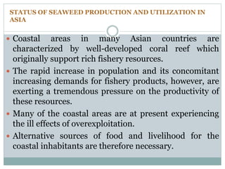 STATUS OF SEAWEED PRODUCTION AND UTILIZATION IN
ASIA
 Coastal areas in many Asian countries are
characterized by well-developed coral reef which
originally support rich fishery resources.
 The rapid increase in population and its concomitant
increasing demands for fishery products, however, are
exerting a tremendous pressure on the productivity of
these resources.
 Many of the coastal areas are at present experiencing
the ill effects of overexploitation.
 Alternative sources of food and livelihood for the
coastal inhabitants are therefore necessary.
 