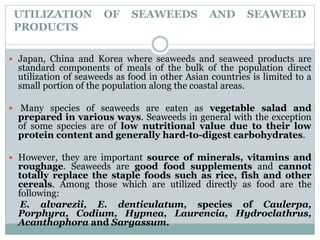 UTILIZATION OF SEAWEEDS AND SEAWEED
PRODUCTS
 Japan, China and Korea where seaweeds and seaweed products are
standard components of meals of the bulk of the population direct
utilization of seaweeds as food in other Asian countries is limited to a
small portion of the population along the coastal areas.
 Many species of seaweeds are eaten as vegetable salad and
prepared in various ways. Seaweeds in general with the exception
of some species are of low nutritional value due to their low
protein content and generally hard-to-digest carbohydrates.
 However, they are important source of minerals, vitamins and
roughage. Seaweeds are good food supplements and cannot
totally replace the staple foods such as rice, fish and other
cereals. Among those which are utilized directly as food are the
following:
E. alvarezii, E. denticulatum, species of Caulerpa,
Porphyra, Codium, Hypnea, Laurencia, Hydroclathrus,
Acanthophora and Sargassum.
 
