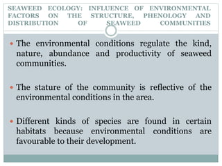 SEAWEED ECOLOGY: INFLUENCE OF ENVIRONMENTAL
FACTORS ON THE STRUCTURE, PHENOLOGY AND
DISTRIBUTION OF SEAWEED COMMUNITIES
 The environmental conditions regulate the kind,
nature, abundance and productivity of seaweed
communities.
 The stature of the community is reflective of the
environmental conditions in the area.
 Different kinds of species are found in certain
habitats because environmental conditions are
favourable to their development.
 