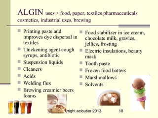 ALGIN uses > food, paper, textiles pharmaceuticals
cosmetics, industrial uses, brewing

 Printing paste and             Food stabilizer in ice cream,
    improves dye dispersal in       chocolate milk, gravies,
    textiles                        jellies, frosting
   Thickening agent cough         Electric insulations, beauty
    syrups, antibiotic              mask
   Suspension liquids             Tooth paste
   Cleaners                       Frozen food batters
   Acids                          Marshmallows
   Welding flux                   Solvents
   Brewing creamier beers
    foams

                    copyright acloutier 2013        18
 