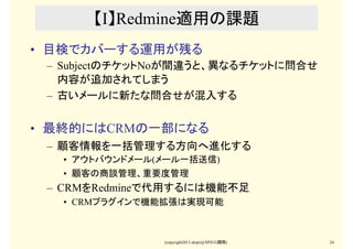 (copyright2013 akipii@XPJUG関西) 24
【I】Redmine適用の課題
• 目検でカバーする運用が残る
– SubjectのチケットNoが間違うと、異なるチケットに問合せ
内容が追加されてしまう
– 古いメールに新た...