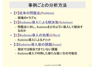 (copyright2013 akipii@XPJUG関西) 5
事例ごとの分析方法
• 【P】従来の問題点(Problem)
– 現場のトラブル
• 【S】Redmine導入による解決策(Solution)
– 問題点に対し、Redmineを...