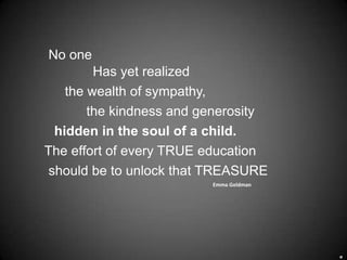 No one
         Has yet realized
    the wealth of sympathy,
        the kindness and generosity
  hidden in the soul of a child.
The effort of every TRUE education
 should be to unlock that TREASURE
                          Emma Goldman
 