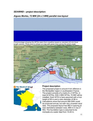 SEAWIND – project description:

Aigues Mortes, 72 MW (24 x 3 MW) parallel row-layout




Photomontage showing the WTGs seen from coastline based on standard 45 mm focal
length camera. Photo point is shown on map with green lines giving the photo angle.




                                     Project description
                                     The proposed project is around 4 km offshore in
                                     the Montpellier region in southeastern France.
                                     The project consists of a matrix 8 x 3 WTGs, in
                                     total 24 WTGs. With 3 MW WTGs, 72 MW will be
                                     installed. Each WTG is here assumed with a hub
                                     height of 90 m and a rotor diameter of 98 m.
                                     Calculations show that around 268 GWh could
                                     be produced annual, but with very uncertain wind
                                     data. The proposed layout has 882 m spacing (9
                                     rotor diameters) between rows, 686 m in row (7
                                     RD). The foundation type is assumed to be
                                     monopile at a water dept from 10-20 m.
                                                                                     11
 