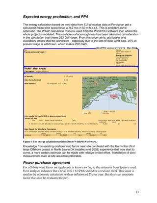 Expected energy production, and PPA

The energy calculation based on wind data from EU-Windatlas data at Perpignan get a
calculated mean wind speed level at 9.2 m/s in 50 m h.a.s.l. This is probably some
optimistic. The WAsP calculation model is used from the WindPRO software tool, where the
whole project is modeled. The onshore surface roughness has been taken into consideration
in the calculation that shows 252 GWh/year. From this uncertainty, grid losses and
availability losses shall be withdrawn – especially due to the lack of local wind data, 20% at
present stage is withdrawn, which makes 202 GWh.




Figure 3 The energy calculation printout from WindPRO software.
Knowledge from existing onshore wind farms near site combined with the Horns Rev (first
large Offshore project in North Sea in DK installed end 2002) experience that now start to
come, a more certain estimate can be made with relative limited effort. Installation of wind
measurement mast at site would be preferable.

Power purchase agreement
For offshore wind farms no regulations is known so far, so the estimates from Spain is used.
Here analyses indicates that a level of 6.3 €c/kWh should be a realistic level. This value is
used in the economic calculation with an inflation of 2% per year. But this is an uncertain
factor that shall be evaluated further.



                                                                                               13
 