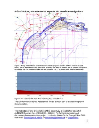 Infrastructure, environmental aspects etc. needs investigations.




Figure 7 A map with different restriction zones and the proposed sites for offshore wind farms (red
boxes). Due to the fast increasing water dept, probably only a few of the sites will be realistic with present
technology. The red lines show 30 kV grid and green the 150 kV grid lines. Blue lines are water dept.




Figure 8 The seabed profile from shore including the 3 rows of WTGs
The Environmental Impact Assessment will be a major part of the needed project
documentation.


The methodology and presentation of this case study is established as part of
ALTENER Contract No. 4.1030/Z/01-103/2001. For further information and
discussion please contact the project coordinator Green Globe Energy I/S or EMD
on e-mail: hansb@post8.tele.dk or euroscan@post.tele.dk or pn@emd.dk.
                                                                                                           15
 