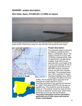 SEAWIND – project description:

Ebro Delta, Spain, 210 MW (60 x 3.5 MW) arc-layout.




Photomontage showing the WTGs seen from Ampolla based on standard 45 mm focal
length camera. Photo point is shown on map with green lines giving the photo angle.

                                                     Project description
                                                     The proposed project is around 5
                                                     km offshore outside the Ebro
                                                     Delta in northeastern Spain. The
                                                     project consists of a 4 arcs with
                                                     15 WTGs in total 60 WTGs. With
                                                     3.5 MW WTGs, 210 MW will be
                                                     installed. Each WTG is here
                                                     assumed with a hub height of 95
                                                     m and a rotor diameter of 100 m.
                                                     Calculations show that around
                                                     580 GWh could be produced
                                                     annual, but with very uncertain
                                                     wind data. The proposed layout
                                                     has 1183 m spacing (11.8 rotor
                                                     diameters) between arcs, 600 m
                                                     in average (410-800) in the arcs
                                   (6 RD). The foundation type is assumed to be
                                   monopile at a water dept from 5-25 m.
                                   This layout proposal is very special and will have
                                   an “origin” from where all WTGs can be seen as
                                   parallel rows. This should for sure be the place
                                   where an “info building” should be made and this
                                   could be an attractive “tourism spot” where many
                                   would like to come and see the Windfarm.
                                   The project description and the calculations
                                   performed are of initial nature and must be
                                   further consolidated.
                                                                                       16
 