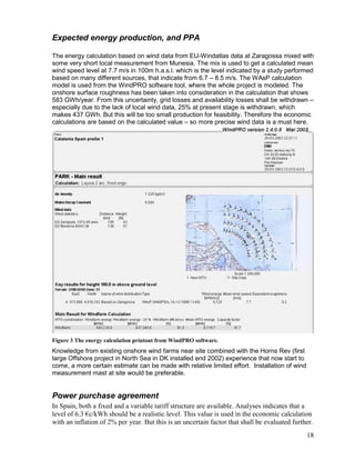 Expected energy production, and PPA

The energy calculation based on wind data from EU-Windatlas data at Zaragossa mixed with
some very short local measurement from Munesia. The mix is used to get a calculated mean
wind speed level at 7.7 m/s in 100m h.a.s.l. which is the level indicated by a study performed
based on many different sources, that indicate from 6.7 – 8.5 m/s. The WAsP calculation
model is used from the WindPRO software tool, where the whole project is modeled. The
onshore surface roughness has been taken into consideration in the calculation that shows
583 GWh/year. From this uncertainty, grid losses and availability losses shall be withdrawn –
especially due to the lack of local wind data, 25% at present stage is withdrawn, which
makes 437 GWh. But this will be too small production for feasibility. Therefore the economic
calculations are based on the calculated value – so more precise wind data is a must here.




Figure 3 The energy calculation printout from WindPRO software.
Knowledge from existing onshore wind farms near site combined with the Horns Rev (first
large Offshore project in North Sea in DK installed end 2002) experience that now start to
come, a more certain estimate can be made with relative limited effort. Installation of wind
measurement mast at site would be preferable.


Power purchase agreement
In Spain, both a fixed and a variable tariff structure are available. Analyses indicates that a
level of 6.3 €c/kWh should be a realistic level. This value is used in the economic calculation
with an inflation of 2% per year. But this is an uncertain factor that shall be evaluated further.
                                                                                               18
 