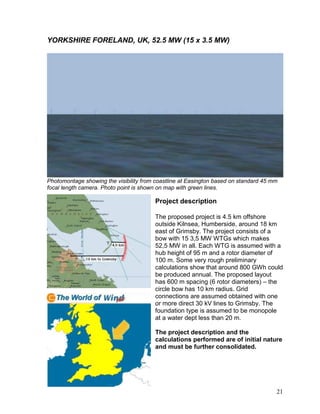 YORKSHIRE FORELAND, UK, 52.5 MW (15 x 3.5 MW)




Photomontage showing the visibility from coastline at Easington based on standard 45 mm
focal length camera. Photo point is shown on map with green lines.

                                        Project description

                                        The proposed project is 4.5 km offshore
                                        outside Kilnsea, Humberside, around 18 km
                                        east of Grimsby. The project consists of a
                                        bow with 15 3,5 MW WTGs which makes
                                        52,5 MW in all. Each WTG is assumed with a
                                        hub height of 95 m and a rotor diameter of
                                        100 m. Some very rough preliminary
                                        calculations show that around 800 GWh could
                                        be produced annual. The proposed layout
                                        has 600 m spacing (6 rotor diameters) – the
                                        circle bow has 10 km radius. Grid
                                        connections are assumed obtained with one
                                        or more direct 30 kV lines to Grimsby. The
                                        foundation type is assumed to be monopole
                                        at a water dept less than 20 m.

                                        The project description and the
                                        calculations performed are of initial nature
                                        and must be further consolidated.




                                                                                      21
 