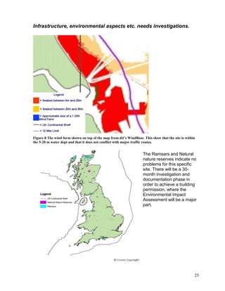 Infrastructure, environmental aspects etc. needs investigations.




Figure 8 The wind farm shown on top of the map from dti’s WindBase. This show that the site is within
the 5-20 m water dept and that it does not conflict with major traffic routes.


                                                                    The Ramsars and Natural
                                                                    nature reserves indicate no
                                                                    problems for this specific
                                                                    site. There will be a 30-
                                                                    month investigation and
                                                                    documentation phase in
                                                                    order to achieve a building
                                                                    permission, where the
                                                                    Environmental Impact
                                                                    Assessment will be a major
                                                                    part.




                                                                                                    25
 