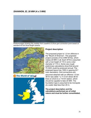 SHANNON, EI, 20 MW (4 x 5 MW)




Photomontage showing the visibility from coastline at shore grid connection point based on
standard 45 mm focal length camera.

                                            Project description

                                            The proposed project is 1.5 km offshore in
                                            the “Mouth of Shannon”. The proposed
                                            project consists of 4x 5 MW WTGs, which
                                            makes 20 MW in all. Each WTG is assumed
                                            with a hub height of 110 m and a rotor
                                            diameter of 115 m. Some very rough
                                            preliminary calculations show that around
                                            75 GWh could be produced annual. The
                                            proposed layout has 1000 m spacing (8.7
                                            rotor diameters). Grid connections are
                                            assumed obtained with an offshore 1.5 km
                                            38 kV sea cable + a 11.5 km direct 38 kV
                                            lines on shore to a 110 kV station, which
                                            should be capable to take 25 MW. The
                                            foundation type is assumed to be monopole
                                            at a water dept less than 20 m.

                                            The project description and the
                                            calculations performed are of initial
                                            nature and must be further consolidated.




                                                                                         26
 