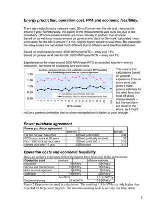 Energy production, operation cost, PPA and economic feasibility.

There were established a measure mast, 50m off shore near the site and measured for
around 1 year. Unfortunately, the quality of the measurements was quite low due to low
availability. Off shore measurements are more critically to perform than onshore.
Based on as well local measurements as general wind data for Denmark, calculated mean
wind speed for the site is around 7.4 m/s, slightly higher based on local mast. But especially
the array losses are calculated much different due to different wind direction distribution.

Based on local measure mast: 4500 MWh/year/WTG – array loss 14%
Based on general wind data for DK: 5200 MWh/year/WTG – array loss 7%

Experiences so far show around 5000 MWh/year/WTG as expected long-term energy
production, corrected for availability and wind index.
            Goodness (actual wind index and availability corrected AEP/calculated This means that
                   AEP) for Middelgrunden base on 1 year of operation             calculations based
   1.20
                                                                                  on general
   1.10                                                                           experience from on
                                                                                  shore wind data
   1.00                                                                           gives a more
                                                                                  precise estimate for
   0.90                            Goodness, local off shore mast calc.
                                                                                  this wind farm than
                                   Goodness, DK92 on shore extrapolated wind data local off shore
   0.80                                                                           measurements –



                                                                                                       Avg
           1
               2
                   3
                       4
                           5
                               6
                                   7
                                       8
                                           9
                                               10
                                                    11
                                                         12
                                                              13
                                                                   14
                                                                        15
                                                                              16
                                                                                   17
                                                                                        18
                                                                                             19
                                                                                                  20
                                                                                  but the wind farm
                                        WTG number                                are close to the
                                                                                  shore, so it might
not be a general conclusion that on shore extrapolations is better or good enough.


Power purchase agreement
Power purchace agreement
                                           øre/kWh                                                           €c/kWh
For first 10 year, base price                    33           fixed (until 2003)                                  4.44
CO2-bonus, extra all 20 years                    10           fixed (politically decided)                         1.35
First 12000 full load hour, extra                17           fixed (untill 2001)                                 2.29
Marked price after 10 year                       23           Estimated                                           3.10

Operation costs and economic feasibility
Based on onshore experience following figures have been used in the calculations:
Operation cost                     onshore                                   offshore estimate
Insurance                                   5        €/kW/y                           10 €/kW/y
Service and maintenance                   10         €/kW/y                           18 €/kW/y
Adm. and management                         3        €/kW/y                             5 €/kW/y
SUM/year                                  18         €/kW/y                           33 €/kW/y
                                   Per WTG:                                          1.3 €c/kWh/y
Decommissioning                           25         k€/WTG                          0.6 €/kW/y
Figure 2 Operation cost used in calculation. The resulting 1.3 €c/kWh is a little higher than
expected for large-scale projects. The decommissioning costs is set very low here, while


                                                                                                                         3
 