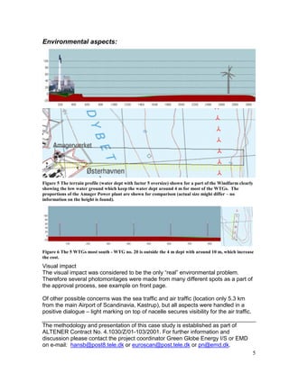 Environmental aspects:




Figure 5 The terrain profile (water dept with factor 5 oversize) shown for a part of the Windfarm clearly
showing the low water ground which keep the water dept around 4 m for most of the WTGs. The
proportions of the Amager Power plant are shown for comparison (actual size might differ – no
information on the height is found).




Figure 6 The 5 WTGs most south - WTG no. 20 is outside the 4 m dept with around 10 m, which increase
the cost.
Visual impact
The visual impact was considered to be the only “real” environmental problem.
Therefore several photomontages were made from many different spots as a part of
the approval process, see example on front page.

Of other possible concerns was the sea traffic and air traffic (location only 5.3 km
from the main Airport of Scandinavia, Kastrup), but all aspects were handled in a
positive dialogue – light marking on top of nacelle secures visibility for the air traffic.

The methodology and presentation of this case study is established as part of
ALTENER Contract No. 4.1030/Z/01-103/2001. For further information and
discussion please contact the project coordinator Green Globe Energy I/S or EMD
on e-mail: hansb@post8.tele.dk or euroscan@post.tele.dk or pn@emd.dk.
                                                                                                        5
 