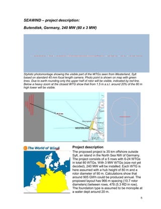SEAWIND – project description:

Butendiek, Germany, 240 MW (80 x 3 MW)




Stylistic photomontage showing the visible part of the WTGs seen from Westerland, Sylt
based on standard 45 mm focal length camera. Photo point is shown on map with green
lines. Due to earth rounding only the upper half of rotor will be visible, indicated by red line.
Below a heavy zoom at the closest WTG show that from 1.5 m a.s.l. around 20% of the 80 m
high tower will be visible.




                                       Project description
                                       The proposed project is 35 km offshore outside
                                       Sylt, an island in the North Sea NW of Germany.
                                       The project consists of a 5 rows with 6-24 WTGs
                                       in total 80 WTGs. With 3 MW WTGs (size not yet
                                       decided), 240 MW will be installed. Each WTG is
                                       here assumed with a hub height of 80 m and a
                                       rotor diameter of 90 m. Calculations show that
                                       around 905 GWh could be produced annual. The
                                       proposed layout has 966 m spacing (10.7 rotor
                                       diameters) between rows, 478 (5.3 RD in row).
                                       The foundation type is assumed to be monopile at
                                       a water dept around 20 m.
                                                                                               6
 